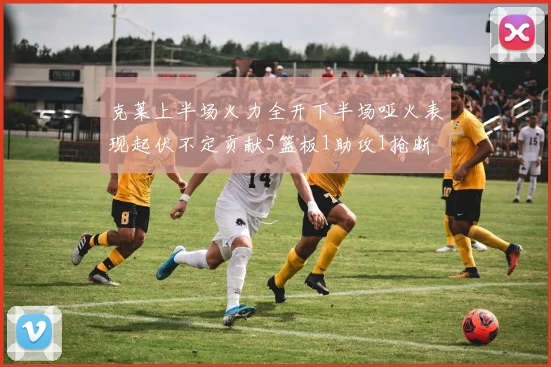 克莱上半场火力全开下半场哑火表现起伏不定贡献5篮板1助攻1抢断