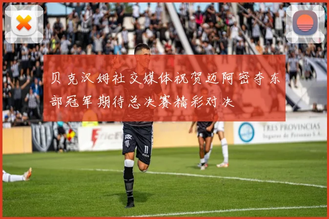 贝克汉姆社交媒体祝贺迈阿密夺东部冠军期待总决赛精彩对决