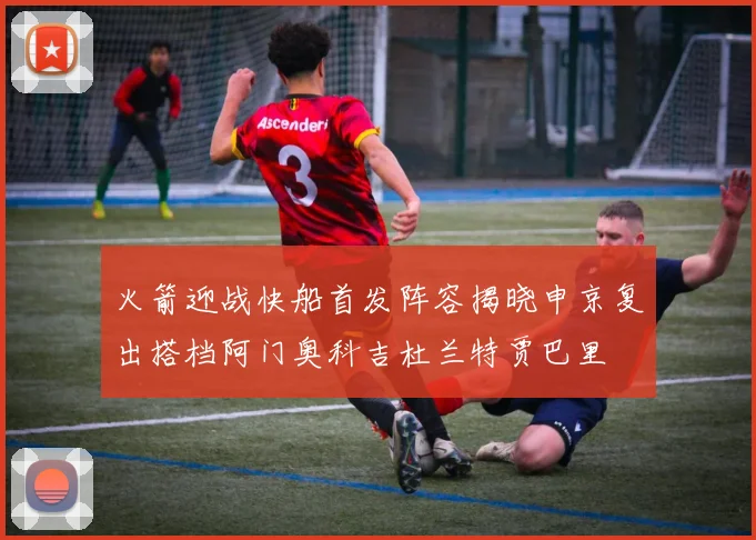 火箭迎战快船首发阵容揭晓申京复出搭档阿门奥科吉杜兰特贾巴里