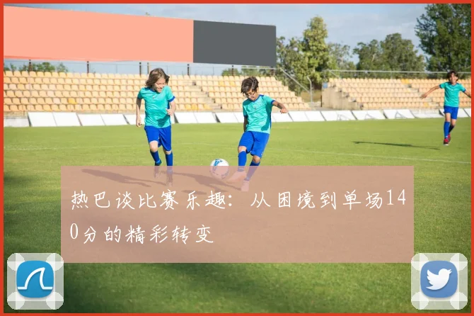 热巴谈比赛乐趣：从困境到单场140分的精彩转变