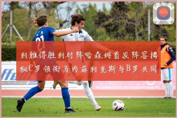 利雅得胜利对阵哈森姆首发阵容揭秘C罗领衔马内菲利克斯与B罗共同出战