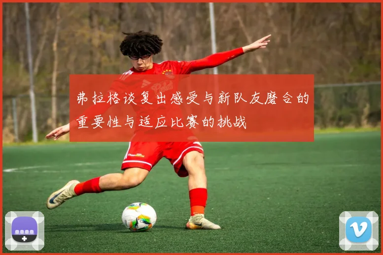 弗拉格谈复出感受与新队友磨合的重要性与适应比赛的挑战