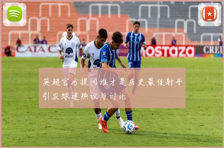 英超官方提问谁才是历史最佳射手引发球迷热议与讨论