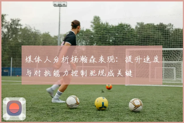 媒体人分析杨瀚森表现：提升速度与对抗能力控制犯规成关键