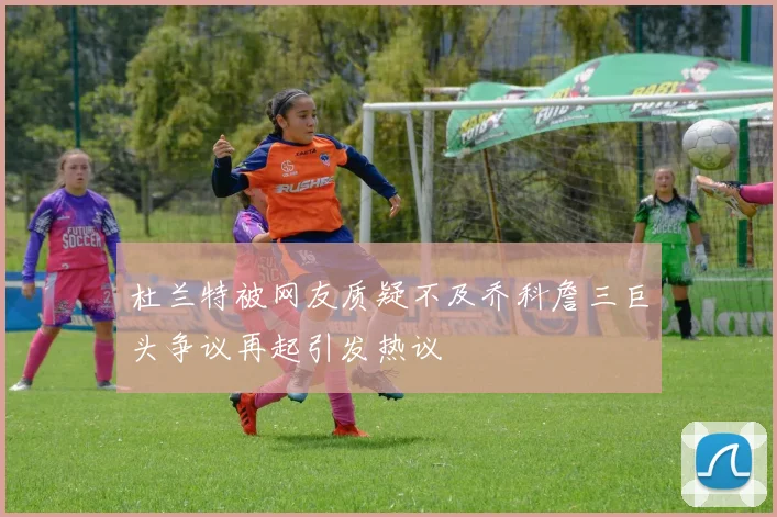 杜兰特被网友质疑不及乔科詹三巨头争议再起引发热议