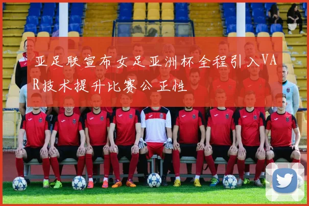 亚足联宣布女足亚洲杯全程引入VAR技术提升比赛公正性