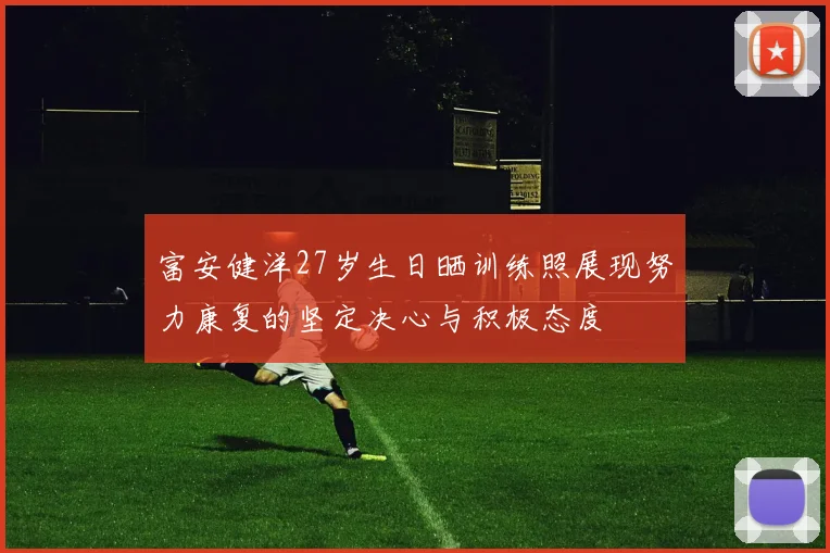 富安健洋27岁生日晒训练照展现努力康复的坚定决心与积极态度