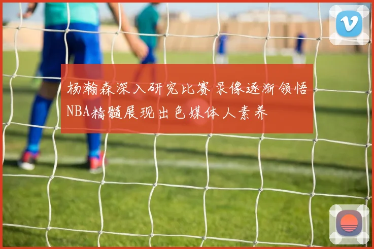 杨瀚森深入研究比赛录像逐渐领悟NBA精髓展现出色媒体人素养