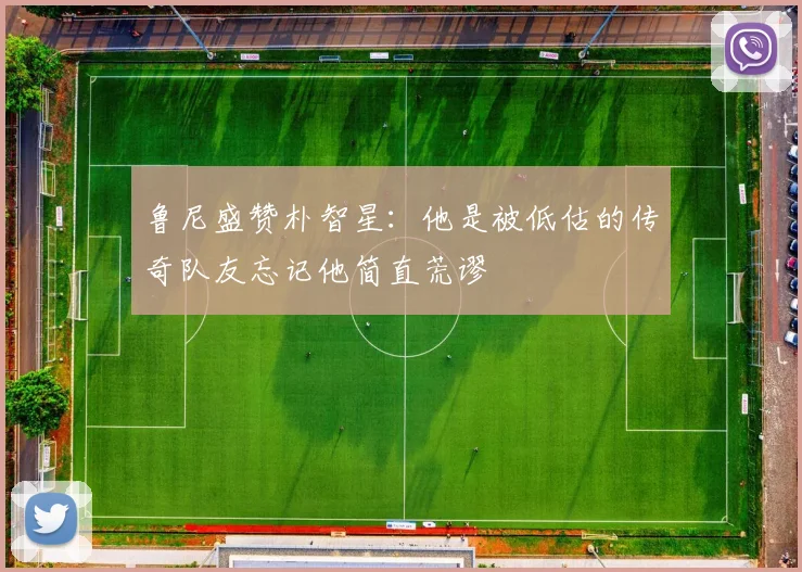 鲁尼盛赞朴智星：他是被低估的传奇队友忘记他简直荒谬