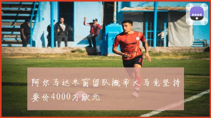 阿尔马达冬窗留队概率大马竞坚持要价4000万欧元
