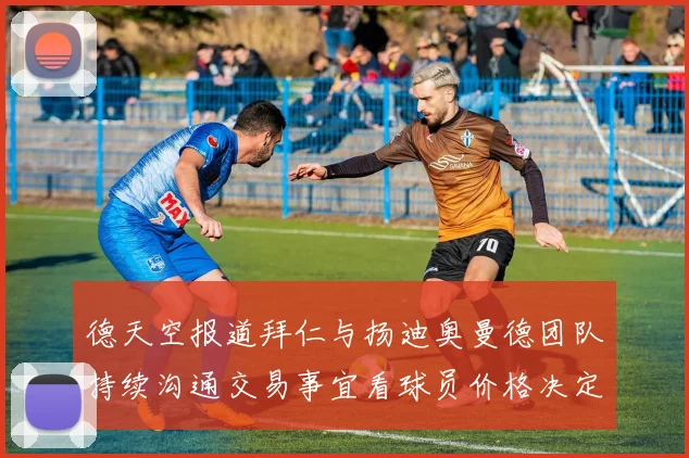 德天空报道拜仁与扬迪奥曼德团队持续沟通交易事宜看球员价格决定成败