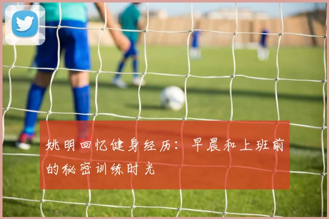 姚明回忆健身经历：早晨和上班前的秘密训练时光