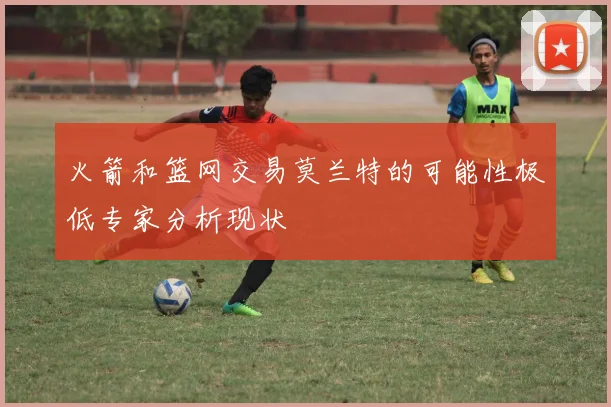 火箭和篮网交易莫兰特的可能性极低专家分析现状
