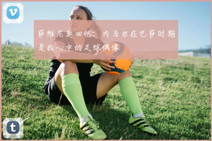 萨维尼奥回忆：内马尔在巴萨时期是我心中的足球偶像