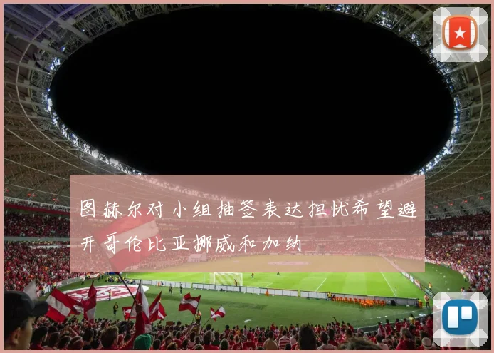 图赫尔对小组抽签表达担忧希望避开哥伦比亚挪威和加纳