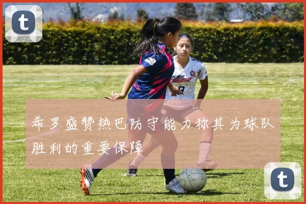 希罗盛赞热巴防守能力称其为球队胜利的重要保障