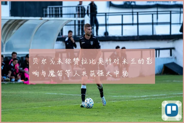 贝尔戈米称赞拉比奥特对米兰的影响与魔笛等人共筑强大中场